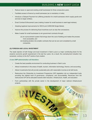 • Reduce taxes on approved existing small businesses for three consecutive years.
• Facilitate access to finance by small businesses (as is mandatory in India).
• Introduce a Delayed Payment Act (offering protection for small businesses which supply goods and
services to larger entities).
• Enact Contract Enforcement Laws (making it easier for small business to seek legal redress).
• Adopting logistical improvements for OECS and CARICOM Single Market.
• Improve the process for delivering fiscal incentives such as duty free concessions.
• Make it easier for small businesses to win government contracts through:
(a) an e-procurement system that brings down the cost of bidding and makes the process
more accessible; and
(b) breaking tenders into smaller contracts that can be won and completed by small
companies.
(G) FOREIGN AND LOCAL INVESTMENT
The weak injection of both foreign and local investment in Saint Lucia is a major contributing factor for the
anaemic economic growth experienced in the last four years. As a result, the unemployment situation has
worsened, contrary to the SLP mantra of job creation.
A new UWP administration will therefore:
• Create the best possible environment for conducting business in Saint Lucia.
• Attract investments in the areas of health, tourism, information technology, finance, and accounting.
• Attract investments that will provide sustainable jobs with reasonable incomes at all skill levels.
• Restructure the Citizenship by Investment Programme (CIP) legislation into an independent body
providing the highest level of governance, compliance, and accountability. Revenues from the
restructured CIP will be allocated towards debt reduction, infrastructure, health, and education.
• Form partnerships with the private sector in the development of major national infrastructural
projects.
The Manifesto of
THE UNITED WORKERS PARTY 2016 ...Building a new Saint Lucia. 13
Building a new Saint Lucia
 