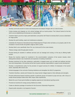 The Manifesto of
THE UNITED WORKERS PARTY 2016 ...Building a new Saint Lucia. 15
• Develop community tourism to boost rural employment and deepen linkages with our natural assets.
• Further develop and integrate our rich cultural heritage with our tourist product. The Cultural Centre for the Arts
which we are establishing will showcase our cultural talent.
• Transform Saint Lucia into a major yacht destination; and partner with Taiwan to develop Saint Lucia as a destination
for mega yachts.
• Develop the yacht building, repair and maintenance subsector.
• Undertake the Hewanorra International Airport Redevelopment Project which will allow us to properly cater for the
increases in tourist arrivals and greater usage by Saint Lucians.
• Develop Saint Lucia, specifically Vieux Fort, as a home port for the cruise industry.
• Reduce energy costs through green tourism.
• Provide training for students in wellness services such as massage and nursing, on the way to offering health
tourism.
• Revise the incentive regime for investment in the accommodation subsector of the tourism industry which
distinguishes between new investments and expansion of existing investments.
• Develop incentives for the other subsectors, particularly in targeted areas such as health and wellness services,
tours and transportation. All incentives will be tied to good corporate responsibility to support social development.
• Develop a comprehensive policy for the provision of support services for children of employees in the tourism
sector, especially after-school care.
• Include languages in the curricula of training institutions and strengthen the SALCC programme.
• Transform Soufriere, Laborie and Choiseul into unique tourism villages based on their attributes and strengths.
• Provide performance-based incentives specific to particular groups of investors by type and size, with a focus on
locally-owned boutique hotels which offer unique visitor experiences.
• Market the use of local sports facilities by targeting regional and international sporting events.
• Provide tax incentives for energy saving initiatives by hotels.
• Create an attractive package of incentives for the Economic Citizenship Programme.
• Expand public education on all aspects of tourism.
Building a new Saint Lucia
 