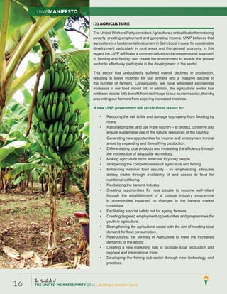 The Manifesto of
THE UNITED WORKERS PARTY 2016 ...Building a new Saint Lucia.16
(3) AGRICULTURE
The United Workers Party considersAgriculture a critical factor for reducing
poverty, creating employment and generating income. UWP believes that
agriculture is a fundamental instrument in Saint Lucia’s quest for sustainable
development particularly in rural areas and the general economy. In this
regard the UWP will foster a commercialized and entrepreneurial approach
to farming and fishing; and create the environment to enable the private
sector to effectively participate in the development of the sector.
This sector has undoubtedly suffered overall declines in production,
resulting in lower incomes for our farmers and a massive decline in
the number of farmers. Consequently, we have witnessed exponential
increases in our food import bill. In addition, the agricultural sector has
not been able to fully benefit from its linkage to our tourism sector, thereby
preventing our farmers from enjoying increased incomes.
A new UWP government will tackle these issues by:
• Reducing the risk to life and damage to property from flooding by
rivers.
• Rationalizing the land use in the country – to protect, conserve and
ensure sustainable use of the natural resources of the country.
• Generating new opportunities for income and employment in rural
areas by expanding and diversifying production.
• Differentiating local products and increasing the efficiency through
the introduction of adaptable technology.
• Making agriculture more attractive to young people.
• Sharpening the competitiveness of agriculture and fishing.
• Enhancing national food security - by emphasizing adequate
dietary intake through availability of and access to food for
nutritional wellbeing.
• Revitalizing the banana industry.
• Creating opportunities for rural people to become self-reliant
through the establishment of a cottage industry programme
in communities impacted by changes in the banana market
conditions.
• Facilitating a social safety net for ageing farmers.
• Creating targeted employment opportunities and programmes for
youth in agriculture.
• Strengthening the agricultural sector with the aim of meeting local
demand for food consumption.
• Restructuring the Ministry of Agriculture to meet the increased
demands of the sector.
• Creating a new marketing hub to facilitate local production and
regional and international trade.
• Developing the fishing sub-sector through new technology and
practices.
UWPManifesto
 