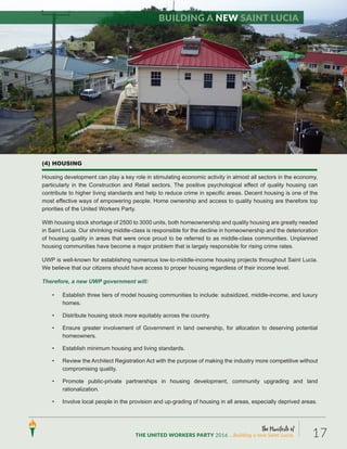 The Manifesto of
THE UNITED WORKERS PARTY 2016 ...Building a new Saint Lucia. 17
(4) HOUSING
Housing development can play a key role in stimulating economic activity in almost all sectors in the economy,
particularly in the Construction and Retail sectors. The positive psychological effect of quality housing can
contribute to higher living standards and help to reduce crime in specific areas. Decent housing is one of the
most effective ways of empowering people. Home ownership and access to quality housing are therefore top
priorities of the United Workers Party.
With housing stock shortage of 2500 to 3000 units, both homeownership and quality housing are greatly needed
in Saint Lucia. Our shrinking middle-class is responsible for the decline in homeownership and the deterioration
of housing quality in areas that were once proud to be referred to as middle-class communities. Unplanned
housing communities have become a major problem that is largely responsible for rising crime rates.
UWP is well-known for establishing numerous low-to-middle-income housing projects throughout Saint Lucia.
We believe that our citizens should have access to proper housing regardless of their income level.
Therefore, a new UWP government will:
• Establish three tiers of model housing communities to include: subsidized, middle-income, and luxury
homes.
• Distribute housing stock more equitably across the country.
• Ensure greater involvement of Government in land ownership, for allocation to deserving potential
homeowners.
• Establish minimum housing and living standards.
• Review the Architect Registration Act with the purpose of making the industry more competitive without
compromising quality.
• Promote public-private partnerships in housing development, community upgrading and land
rationalization.
• Involve local people in the provision and up-grading of housing in all areas, especially deprived areas.
Building a new Saint Lucia
 