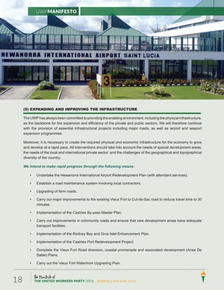 The Manifesto of
THE UNITED WORKERS PARTY 2016 ...Building a new Saint Lucia.18
(5) EXPANDING AND IMPROVING THE INFRASTRUCTURE
The UWPhas always been committed to providing the enabling environment, including the physical infrastructure,
as the backbone for the expansion and efficiency of the private and public sectors. We will therefore continue
with the provision of essential infrastructural projects including major roads, as well as airport and seaport
expansion programmes.
Moreover, it is necessary to create the required physical and economic infrastructure for the economy to grow
and develop at a rapid pace. All interventions should take into account the needs of special development areas;
the needs of the local and international private sector; and the challenges of the geographical and topographical
diversity of the country.
We intend to make rapid progress through the following means:
• Undertake the Hewanorra International Airport Redevelopment Plan (with attendant services).
• Establish a road maintenance system involving local contractors.
• Upgrading of farm roads.
• Carry out major improvements to the existing Vieux Fort to Cul-de-Sac road to reduce travel time to 30
minutes.
• Implementation of the Castries By-pass Master Plan.
• Carry out improvements in community roads and ensure that new development areas have adequate
transport facilities.
• Implementation of the Rodney Bay and Gros Islet Enhancement Plan.
• Implementation of the Castries Port Redevelopment Project.
• Complete the Vieux Fort Road diversion, coastal promenade and associated development (Anse De
Sable) Plans.
• Carry out the Vieux Fort Waterfront Upgrading Plan.
UWPManifesto
 