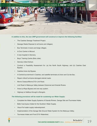 The Manifesto of
THE UNITED WORKERS PARTY 2016 ...Building a new Saint Lucia. 19
In addition to this, the new UWP government will construct or improve the following facilities:
• The Castries Sewage Treatment Project.
• Sewage Waste Disposal (in all towns and villages).
• Bus Terminals in towns and large villages.
• A Civic Centre in Micoud.
• A new hospital in Dennery.
• Boys’ Training Centre (Bois Jolie).
• Dennery Infant School.
• Conduct a Feasibility Assessment for: (a) the North South Highway; and (b) Castries East
Bypass.
• Castries Inner-city Bypass.
• A Central bus terminal in Castries; and satellite terminals at Union and Cul-de-Sac.
• Repair critical hurricane-damaged arterial roads.
• Morne Ciseaux/Morne D’Or Link Road.
• Link Road in Mabouya Valley between Dubonnet and Grande Riviere.
• Anse-La-Raye Bypass and one way system.
• Highway to Saltibus through to Bongolo.
The following provisions will be made for sustaining our Water Supply:
• Complete the Water Supply Systems of Grande Riviere, Garage Site and Tournesse Intake.
• Belle Vue/Joyeux Intake for the Southern Water Supply.
• Vieux-Fort water supply redevelopment.
• Implementation of the Garage Site Ground Water System for the Mabouya Valley.
• Tournesse Intake and Fond D’Or Watershed.
Building a new Saint Lucia
 