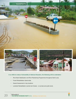 In an effort to reduce Vulnerability to National Disasters, the following will be undertaken:
• River Bank Stabilization and River Restraining Programmes throughout Saint Lucia.
• Forest Rehabilitation island-wide.
• Hazard Assessment in key locations.
• Landside Rehabilitation (central rain forests – on private and public land).
UWPManifesto
The Manifesto of
THE UNITED WORKERS PARTY 2016 ...Building a new Saint Lucia.20
 