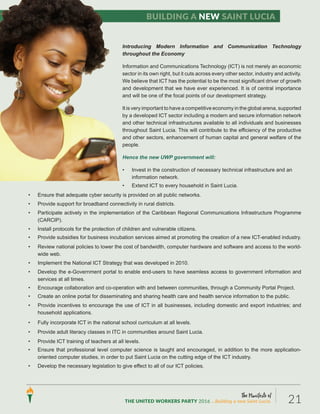 Introducing Modern Information and Communication Technology
throughout the Economy
Information and Communications Technology (ICT) is not merely an economic
sector in its own right, but it cuts across every other sector, industry and activity.
We believe that ICT has the potential to be the most significant driver of growth
and development that we have ever experienced. It is of central importance
and will be one of the focal points of our development strategy.
It is very important to have a competitive economy in the global arena, supported
by a developed ICT sector including a modern and secure information network
and other technical infrastructures available to all individuals and businesses
throughout Saint Lucia. This will contribute to the efficiency of the productive
and other sectors, enhancement of human capital and general welfare of the
people.
Hence the new UWP government will:
• Invest in the construction of necessary technical infrastructure and an
information network.
• Extend ICT to every household in Saint Lucia.
• Ensure that adequate cyber security is provided on all public networks.
• Provide support for broadband connectivity in rural districts.
• Participate actively in the implementation of the Caribbean Regional Communications Infrastructure Programme
(CARCIP).
• Install protocols for the protection of children and vulnerable citizens.
• Provide subsidies for business incubation services aimed at promoting the creation of a new ICT-enabled industry.
• Review national policies to lower the cost of bandwidth, computer hardware and software and access to the world-
wide web.
• Implement the National ICT Strategy that was developed in 2010.
• Develop the e-Government portal to enable end-users to have seamless access to government information and
services at all times.
• Encourage collaboration and co-operation with and between communities, through a Community Portal Project.
• Create an online portal for disseminating and sharing health care and health service information to the public.
• Provide incentives to encourage the use of ICT in all businesses, including domestic and export industries; and
household applications.
• Fully incorporate ICT in the national school curriculum at all levels.
• Provide adult literacy classes in ITC in communities around Saint Lucia.
• Provide ICT training of teachers at all levels.
• Ensure that professional level computer science is taught and encouraged, in addition to the more application-
oriented computer studies, in order to put Saint Lucia on the cutting edge of the ICT industry.
• Develop the necessary legislation to give effect to all of our ICT policies.
Building a new Saint Lucia
The Manifesto of
THE UNITED WORKERS PARTY 2016 ...Building a new Saint Lucia. 21
 