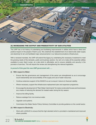 The Manifesto of
THE UNITED WORKERS PARTY 2016 ...Building a new Saint Lucia.22
(6) INCREASING THE OUTPUT AND PRODUCTIVITY OF OUR UTILITIES
The UWP has a rich history of undertaking and facilitating improvements in utilities which have a direct and
positive impact on the people of Saint Lucia. We undertook the establishment of an island-wide water supply
and electricity for all; and facilitated major advancements in our telecommunications infrastructure.
With a renewed mandate, the UWP will extend this legacy by undertaking the necessary investment to meet
the growing needs of the domestic, public and business sectors. Our aim is to make all the essential utilities
available to every Saint Lucian, at a rate which is affordable; and to ensure reliability and security in the
provision of services. This will require the review and strengthening the relevant legislation.
In pursuit of this goal the new UWP government will.......
(i) With respect to Water:
• Ensure that the governance and management of the sector are strengthened so as to encourage
sound stewardship and accountability of the supply and use of water resources.
• Continue extensive support of the WASCO so as to ensure it returns to financial viability.
• Where necessary, support the infrastructure replacement plan and expansion programme.
• Encourage the development of “Rain Water Catchments” for newly constructed houses and businesses
as a means of reducing the demand for treated water during the dry season.
• Improve the billing facility.
• Reduce wastage from non-revenue water.
• Upgrade rural systems.
• Commission the Water Sector Policy/ Advisory Committee to provide guidance on the overall sector.
(ii) With respect to Electricity:
• Work with LUCELEC to ensure that the high standard which is provided is maintained and improved
where possible.
UWPManifesto
 
