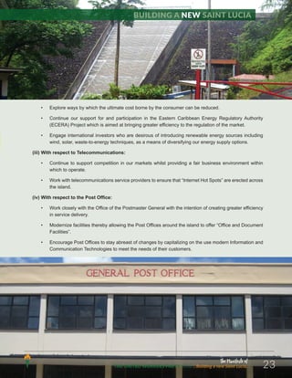 The Manifesto of
THE UNITED WORKERS PARTY 2016 ...Building a new Saint Lucia. 23
• Explore ways by which the ultimate cost borne by the consumer can be reduced.
• Continue our support for and participation in the Eastern Caribbean Energy Regulatory Authority
(ECERA) Project which is aimed at bringing greater efficiency to the regulation of the market.
• Engage international investors who are desirous of introducing renewable energy sources including
wind, solar, waste-to-energy techniques, as a means of diversifying our energy supply options.
(iii) With respect to Telecommunications:
• Continue to support competition in our markets whilst providing a fair business environment within
which to operate.
• Work with telecommunications service providers to ensure that “Internet Hot Spots” are erected across
the island.
(iv) With respect to the Post Office:
• Work closely with the Office of the Postmaster General with the intention of creating greater efficiency
in service delivery.
• Modernize facilities thereby allowing the Post Offices around the island to offer “Office and Document
Facilities”.
• Encourage Post Offices to stay abreast of changes by capitalizing on the use modern Information and
Communication Technologies to meet the needs of their customers.
Building a new Saint Lucia
 