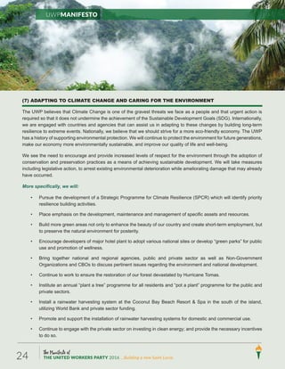 The Manifesto of
THE UNITED WORKERS PARTY 2016 ...Building a new Saint Lucia.24
(7) ADAPTING TO CLIMATE CHANGE AND CARING FOR THE ENVIRONMENT
The UWP believes that Climate Change is one of the gravest threats we face as a people and that urgent action is
required so that it does not undermine the achievement of the Sustainable Development Goals (SDG). Internationally,
we are engaged with countries and agencies that can assist us in adapting to these changes by building long-term
resilience to extreme events. Nationally, we believe that we should strive for a more eco-friendly economy. The UWP
has a history of supporting environmental protection. We will continue to protect the environment for future generations,
make our economy more environmentally sustainable, and improve our quality of life and well-being.
We see the need to encourage and provide increased levels of respect for the environment through the adoption of
conservation and preservation practices as a means of achieving sustainable development. We will take measures
including legislative action, to arrest existing environmental deterioration while ameliorating damage that may already
have occurred.
More specifically, we will:
• Pursue the development of a Strategic Programme for Climate Resilience (SPCR) which will identify priority
resilience building activities.
• Place emphasis on the development, maintenance and management of specific assets and resources.
• Build more green areas not only to enhance the beauty of our country and create short-term employment, but
to preserve the natural environment for posterity.
• Encourage developers of major hotel plant to adopt various national sites or develop “green parks” for public
use and promotion of wellness.
• Bring together national and regional agencies, public and private sector as well as Non-Government
Organizations and CBOs to discuss pertinent issues regarding the environment and national development.
• Continue to work to ensure the restoration of our forest devastated by Hurricane Tomas.
• Institute an annual “plant a tree” programme for all residents and “pot a plant” programme for the public and
private sectors.
• Install a rainwater harvesting system at the Coconut Bay Beach Resort & Spa in the south of the island,
utilizing World Bank and private sector funding.
• Promote and support the installation of rainwater harvesting systems for domestic and commercial use.
• Continue to engage with the private sector on investing in clean energy; and provide the necessary incentives
to do so.
UWPManifesto
 