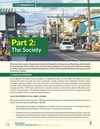 Of course, Saint Lucia is not just an economy. Even though the economy is one of the primary determinants
of the prosperity of the country, there are other vital components of a society which determine whether
or not the country can be considered progressive, in terms of the equitable distribution of resources and
the pursuit of justice.
(1) GOOD GOVERNANCE
As we approach 40 years since we became an independent nation we can reflect with pride on our many
achievements which have been the result of hard work, honesty, dedication and commitment of Saint Lucians
of all ages, classes and status. There was a time when we embraced each other as colleagues and as partners
no matter which political party we supported or what views we harboured on issues. The St. Lucia Labour Party
changed all of this in 1997 when at its Annual Convention it adopted a motion which called for affirmative action
in favour of its supporters. This approach underlies the form of governance of the SLP. It is an approach through
which the majority of Saint Lucians are disenfranchised.
(A) IN THE INTEREST OF ALL SAINT LUCIANS
We cannot continue in this manner. A UWP government will govern in the interest of all Saint Lucians no
matter what their political affiliations. We Will:
• Reconstitute and strengthen the National Consultative Council as a mechanism for eliciting the views of
and facilitating the participation of Saint Lucians in the process of governance.
• EstablishaCouncilonSocialReformwhichwillcompriseallsocialpartnersincludingchurches,community
organisations and NGOs which will report to parliament and which will make recommendations that seek
to address the ills of society while seeking to elevate those traits that all good societies are based on.
Part 2:
The Society
UWPManifesto
The Manifesto of
THE UNITED WORKERS PARTY 2016 ...Building a new Saint Lucia.26
 