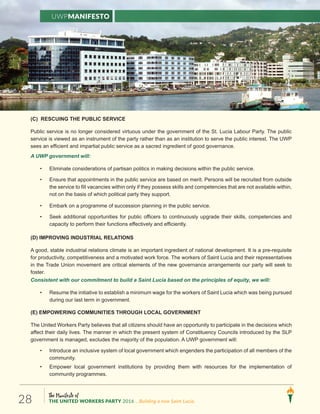 The Manifesto of
THE UNITED WORKERS PARTY 2016 ...Building a new Saint Lucia.28
(C) RESCUING THE PUBLIC SERVICE
Public service is no longer considered virtuous under the government of the St. Lucia Labour Party. The public
service is viewed as an instrument of the party rather than as an institution to serve the public interest. The UWP
sees an efficient and impartial public service as a sacred ingredient of good governance.
A UWP government will:
• Eliminate considerations of partisan politics in making decisions within the public service.
• Ensure that appointments in the public service are based on merit. Persons will be recruited from outside
the service to fill vacancies within only if they possess skills and competencies that are not available within,
not on the basis of which political party they support.
• Embark on a programme of succession planning in the public service.
• Seek additional opportunities for public officers to continuously upgrade their skills, competencies and
capacity to perform their functions effectively and efficiently.
(D) IMPROVING INDUSTRIAL RELATIONS
A good, stable industrial relations climate is an important ingredient of national development. It is a pre-requisite
for productivity, competitiveness and a motivated work force. The workers of Saint Lucia and their representatives
in the Trade Union movement are critical elements of the new governance arrangements our party will seek to
foster.
Consistent with our commitment to build a Saint Lucia based on the principles of equity, we will:
• Resume the initiative to establish a minimum wage for the workers of Saint Lucia which was being pursued
during our last term in government.
(E) EMPOWERING COMMUNITIES THROUGH LOCAL GOVERNMENT
The United Workers Party believes that all citizens should have an opportunity to participate in the decisions which
affect their daily lives. The manner in which the present system of Constituency Councils introduced by the SLP
government is managed, excludes the majority of the population. A UWP government will:
• Introduce an inclusive system of local government which engenders the participation of all members of the
community.
• Empower local government institutions by providing them with resources for the implementation of
community programmes.
UWPManifesto
 