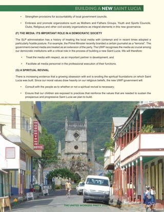 • Strengthen provisions for accountability of local government councils.
• Embrace and promote organizations such as Mothers and Fathers Groups, Youth and Sports Councils,
Clubs, Religious and other civil society organizations as integral elements in this new governance.
(F) THE MEDIA: ITS IMPORTANT ROLE IN A DEMOCRATIC SOCIETY
The SLP administration has a history of treating the local media with contempt and in recent times adopted a
particularly hostile posture. For example, the Prime Minister recently branded a certain journalist as a “terrorist”. The
government-owned media are treated as an extension of the party. The UWP recognises the media as crucial among
our democratic institutions with a critical role in the process of building a new Saint Lucia. We will therefore:
• Treat the media with respect, as an important partner in development; and
• Facilitate all media personnel in the professional execution of their functions.
(G) A SPIRITUAL REVIVAL
There is increasing evidence that a growing obsession with evil is eroding the spiritual foundations on which Saint
Lucia was built. Since our moral values draw heavily on our religious beliefs, the new UWP government will:
• Consult with the people as to whether or not a spiritual revival is necessary;
• Ensure that our children are exposed to practices that reinforce the values that are needed to sustain the
prosperous and progressive Saint Lucia we plan to build.
The Manifesto of
THE UNITED WORKERS PARTY 2016 ...Building a new Saint Lucia. 29
Building a new Saint Lucia
 