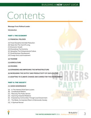 The Manifesto of
THE UNITED WORKERS PARTY 2016 ...Building a new Saint Lucia. 3
Message From Political Leader
Introduction
PART I: THE ECONOMY
(1) FINANCIAL POLICIES
(A) Fiscal Discipline And Debt Reduction
(B) Taxes And The Cost Of Living
(C) Economic Growth
(D) Diversifying The Economy
(E) Spreading The Entrepreneurial Culture
(F) Small Business Development
(G) Foreign And Local Investment
(2) TOURISM
(3) AGRICULTURE
(4) HOUSING
(5) EXPANDING AND IMPROVING THE INFRASTRUCTURE
(6) INCREASING THE OUTPUT AND PRODUCTIVITY OF OUR UTILITIES
(7) ADAPTING TO CLIMATE CHANGE AND CARING FOR THE ENVIRONMENT
PART II: THE SOCIETY
(1) GOOD GOVERNANCE
(A) In The Interest Of All Saint Lucians
(B) Constitutional Reform
(C) Rescuing The Public Service
(D) Improving Industrial Relations
(E) Empowering Communities Through Local Government
(F) The Media: Its Important Role In A Democratic Society
(G) A Spiritual Revival
Building a new Saint Lucia
Contents
 