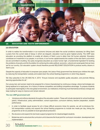 (2) EDUCATION AND YOUTH EMPOWERMENT
(A) EDUCATION
In order to realise the transformation in our economic fortunes and attain the social conditions necessary for lifting Saint
Lucians from the current state of decay in which we languish, education must be given highest priority. The UWP sees
education as providing the platform to enable all citizens of Saint Lucia to attain their full human potential. Education
constitutes an investment in our people, in our future, in our human capital towards the creation of the new Saint Lucia which
we are committed to building. Our party recognises education as a basic human right, a fundamental ingredient for tackling
the problems of poverty and the foundation for achieving the wider political, economic, cultural and social goals that we have
set for our country. Our education system should therefore provide RELEVANT EDUCATION to produce worthy citizens in
Saint Lucia.
Despite the capacity of education to empower poor people, the Labour Party government has denied poor children this right,
by reducing the transportation subsidy and scaled down the school feeding programme on which they depend.
We fully subscribe to the UN SDG No 4, 2015: “Ensure inclusive and equitable quality education, and promote lifelong
learning opportunities for all.”
Our young men and women need to be prepared for a future characterised by continuous change, where technologies are
being replaced at a rapid pace, for a future of intense competition and shifting competitive advantage. To prepare students
to participate meaningfully in this new global environment, our institutions of learning must themselves embrace change and
keep looking for ways to improve and remain relevant.
The new UWP government will:
• Introduce and enforce standards throughout the education system. These will include standards for school buildings
(plant), infrastructure, policy administration, school supervision, curriculum delivery, teacher preparation, student
performance.
• In order to facilitate equal access for all in these difficult economic times for parents, we will re-introduce the
full transportation subsidy and expand the school feeding programme to include two meals per day, linking the
programme as far as possible to local agricultural production.
• Re-structure and expand the text book support programme for disadvantaged students.
• Modernise and re-structure the curriculum unit to become the focal point for curriculum innovation, development and
implementation.
UWPManifesto
The Manifesto of
THE UNITED WORKERS PARTY 2016 ...Building a new Saint Lucia.30
 