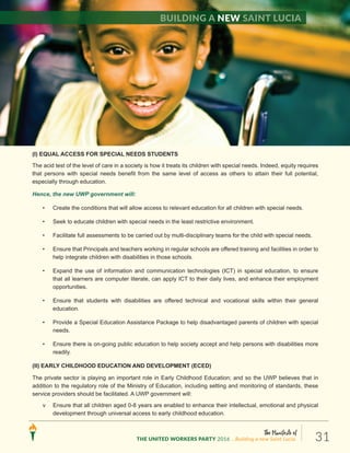 (I) EQUAL ACCESS FOR SPECIAL NEEDS STUDENTS
The acid test of the level of care in a society is how it treats its children with special needs. Indeed, equity requires
that persons with special needs benefit from the same level of access as others to attain their full potential,
especially through education.
Hence, the new UWP government will:
• Create the conditions that will allow access to relevant education for all children with special needs.
• Seek to educate children with special needs in the least restrictive environment.
• Facilitate full assessments to be carried out by multi-disciplinary teams for the child with special needs.
• Ensure that Principals and teachers working in regular schools are offered training and facilities in order to
help integrate children with disabilities in those schools.
• Expand the use of information and communication technologies (ICT) in special education, to ensure
that all learners are computer literate, can apply ICT to their daily lives, and enhance their employment
opportunities.
• Ensure that students with disabilities are offered technical and vocational skills within their general
education.
• Provide a Special Education Assistance Package to help disadvantaged parents of children with special
needs.
• Ensure there is on-going public education to help society accept and help persons with disabilities more
readily.
(II) EARLY CHILDHOOD EDUCATION AND DEVELOPMENT (ECED)
The private sector is playing an important role in Early Childhood Education; and so the UWP believes that in
addition to the regulatory role of the Ministry of Education, including setting and monitoring of standards, these
service providers should be facilitated. A UWP government will:
v Ensure that all children aged 0-8 years are enabled to enhance their intellectual, emotional and physical
development through universal access to early childhood education.
Building a new Saint Lucia
The Manifesto of
THE UNITED WORKERS PARTY 2016 ...Building a new Saint Lucia. 31
 
