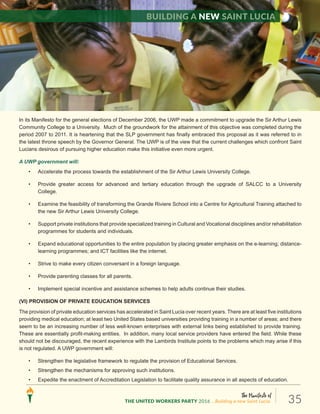 The Manifesto of
THE UNITED WORKERS PARTY 2016 ...Building a new Saint Lucia. 35
In its Manifesto for the general elections of December 2006, the UWP made a commitment to upgrade the Sir Arthur Lewis
Community College to a University. Much of the groundwork for the attainment of this objective was completed during the
period 2007 to 2011. It is heartening that the SLP government has finally embraced this proposal as it was referred to in
the latest throne speech by the Governor General. The UWP is of the view that the current challenges which confront Saint
Lucians desirous of pursuing higher education make this initiative even more urgent.
A UWP government will:
• Accelerate the process towards the establishment of the Sir Arthur Lewis University College.
• Provide greater access for advanced and tertiary education through the upgrade of SALCC to a University
College.
• Examine the feasibility of transforming the Grande Riviere School into a Centre for Agricultural Training attached to
the new Sir Arthur Lewis University College.
• Support private institutions that provide specialized training in Cultural and Vocational disciplines and/or rehabilitation
programmes for students and individuals.
• Expand educational opportunities to the entire population by placing greater emphasis on the e-learning; distance-
learning programmes; and ICT facilities like the internet.
• Strive to make every citizen conversant in a foreign language.
• Provide parenting classes for all parents.
• Implement special incentive and assistance schemes to help adults continue their studies.
(VI) PROVISION OF PRIVATE EDUCATION SERVICES
The provision of private education services has accelerated in Saint Lucia over recent years. There are at least five institutions
providing medical education; at least two United States based universities providing training in a number of areas; and there
seem to be an increasing number of less well-known enterprises with external links being established to provide training.
These are essentially profit-making entities. In addition, many local service providers have entered the field. While these
should not be discouraged, the recent experience with the Lambirds Institute points to the problems which may arise if this
is not regulated. A UWP government will:
• Strengthen the legislative framework to regulate the provision of Educational Services.
• Strengthen the mechanisms for approving such institutions.
• Expedite the enactment of Accreditation Legislation to facilitate quality assurance in all aspects of education.
Building a new Saint Lucia
 