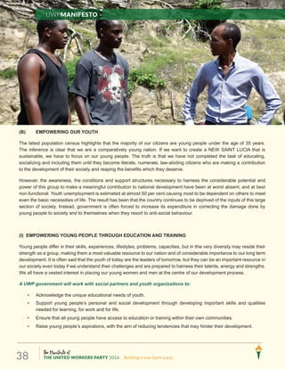 The Manifesto of
THE UNITED WORKERS PARTY 2016 ...Building a new Saint Lucia.38
(B) EMPOWERING OUR YOUTH
The .sraey53foegaehtrednuelpoepgnuoyerasneziticruofoytirojamehttahtsthgilhgihsusnecnoitalupoptsetal
The inference is clear that we are a comparatively young nation. If we want to create a NEW SAINT LUCIA that is
sustainable, we have to focus on our young people. The truth is that we have not completed the task of educating,
socializing and including them until they become literate, numerate, law-abiding citizens who are making a contribution
to the development of their society and reaping the benefits which they deserve.
However, the awareness, the conditions and support structures necessary to harness the considerable potential and
power of this group to make a meaningful contribution to national development have been at worst absent, and at best
non-functional. Youth unemployment is estimated at almost 50 per cent causing most to be dependent on others to meet
even the basic necessities of life. The result has been that the country continues to be deprived of the inputs of this large
section of society. Instead, government is often forced to increase its expenditure in correcting the damage done by
young people to society and to themselves when they resort to anti-social behaviour.
(I) EMPOWERING YOUNG PEOPLE THROUGH EDUCATION AND TRAINING
Young people differ in their skills, experiences, lifestyles, problems, capacities, but in this very diversity may reside their
strength as a group, making them a most valuable resource to our nation and of considerable importance to our long term
development. It is often said that the youth of today are the leaders of tomorrow, but they can be an important resource in
our society even today if we understand their challenges and are prepared to harness their talents, energy and strengths.
We all have a vested interest in placing our young women and men at the centre of our development process.
A UWP government will work with social partners and youth organizations to:
• Acknowledge the unique educational needs of youth.
• Support young people’s personal and social development through developing important skills and qualities
needed for learning, for work and for life.
• Ensure that all young people have access to education or training within their own communities.
• Raise young people’s aspirations, with the aim of reducing tendencies that may hinder their development.
UWPManifesto
 