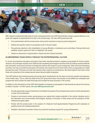 The Manifesto of
THE UNITED WORKERS PARTY 2016 ...Building a new Saint Lucia. 39
• Create an environment which makes it easier and more affordable for young persons to invest in their future
through, for example, pursuing further education.
With respect to tackling the high levels of youth unemployment the new UWP administration will give special attention to our
youth with regards to preparing them for jobs in the several ways. The new UWP government will:
• Form partnerships with the private sector and provide incentives to improve youth employment.
• Address the specific needs of unemployed youth in the job market.
• Pay particular attention to the rehabilitation of young offenders in institutions such as the Boys Training Centre and
establish support systems for their re-integration into society.
• Create an awareness of opportunities in Sports and the Cultural Industries.
(II) EMPOWERING YOUNG PEOPLE THROUGH THE ENTREPRENEURIAL CULTURE
In normal circumstances educators and trainers have been required primarily to prepare young people for the job market.
However, the prolonged recession from 2008 and the escalating technological revolution that are making several traditional
jobs redundant, have forced countries to change their policies with respect to youth employment. More and more developing
countries now have to provide the education and training; and create the environment within which young people can create
the jobs they need. This does not mean that everyone has to become an entrepreneur. But what research has shown is that
those who subscribe to the entrepreneurial culture become better employees.
The UWP believes that entrepreneurship and private sector development are the keys to economic growth and expansion
of the middle class. This is unlike the belief of the SLP government which has focused on low-skilled and underpaid work
programmes which burden the state financially and increase the level of poverty in the country.
In addition to the interventions of the UWP administration to empower young people to help diversify and grow the economy
as listed in Section 1 of Part I above, the new UWP government will:
• Provide appropriate support mechanisms to facilitate the spread of the entrepreneurial culture and the development
of youth micro-enterprises.
• Create an environment where young persons can realise their creative potential in the cultural industries and in
the information and communication technologies, leading to innovation in these areas and the protection of their
intellectual property rights.
• Partner with the private sector in the creation of a National Youth Apprenticeship Programme with emphasis on
spotting niches and creating employment.
• Establish a Business Innovation Centre to provide the necessary support for young entrepreneurs.
Building a new Saint Lucia
 