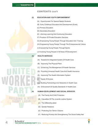 The Manifesto of
THE UNITED WORKERS PARTY 2016 ...Building a new Saint Lucia.4
UWPManifesto
CONTENTS con’t
(2) EDUCATION AND YOUTH EMPOWERMENT
(A) Equal Access For Special Needs Students
(B) Early Childhood Education And Development (Eced)
(C) Primary Education
(D) Secondary Education
(E) Life-long Learning And Continuing Education
(F) Provision Of Private Education Services
(G) Empowering Young People Through Education And Training
(H) Empowering Young People Through The Entrepreneurial Culture
(I) Empowering Young People Through Sports
(J) Involving Young People In All Areas Of Development
(3) HEALTH SERVICES
(A) Towards An Integrated System Of Health Care
(B) Improving The Physical Plant
(C) Enhancing The Management Of Health Services
(D) Providing Universal Health Care And Health Insurance
(E) Improving The Health Information System
(F) Equity Of Access
(G) Building Partnerships And Networks In Health Care
(H) Enforcement Of Quality Standards In Health Care
(4) HUMAN DEVELOPMENT AND SOCIAL SERVICES
(A) The Family And Child Protection
(B) Casualties Of The Juvenile Justice System
(C) The Differently-abled
(D) Gender Relations
(E) Protecting Our Senior Citizens
(F) Reducing Poverty And Strengthening The Social Safety Net
 