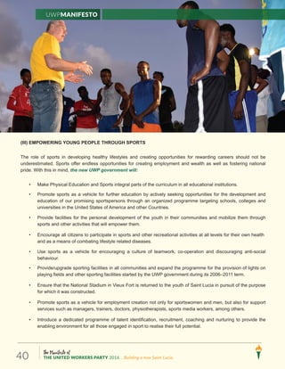 The Manifesto of
THE UNITED WORKERS PARTY 2016 ...Building a new Saint Lucia.40
(III) EMPOWERING YOUNG PEOPLE THROUGH SPORTS
The role of sports in developing healthy lifestyles and creating opportunities for rewarding careers should not be
underestimated. Sports offer endless opportunities for creating employment and wealth as well as fostering national
pride. With this in mind, the new UWP government will:
• Make Physical Education and Sports integral parts of the curriculum in all educational institutions.
• Promote sports as a vehicle for further education by actively seeking opportunities for the development and
education of our promising sportspersons through an organized programme targeting schools, colleges and
universities in the United States of America and other Countries.
• Provide facilities for the personal development of the youth in their communities and mobilize them through
sports and other activities that will empower them.
• Encourage all citizens to participate in sports and other recreational activities at all levels for their own health
and as a means of combating lifestyle related diseases.
• Use sports as a vehicle for encouraging a culture of teamwork, co-operation and discouraging anti-social
behaviour.
• Provide/upgrade sporting facilities in all communities and expand the programme for the provision of lights on
playing fields and other sporting facilities started by the UWP government during its 2006–2011 term.
• Ensure that the National Stadium in Vieux Fort is returned to the youth of Saint Lucia in pursuit of the purpose
for which it was constructed.
• Promote sports as a vehicle for employment creation not only for sportswomen and men, but also for support
services such as managers, trainers, doctors, physiotherapists, sports media workers, among others.
• Introduce a dedicated programme of talent identification, recruitment, coaching and nurturing to provide the
enabling environment for all those engaged in sport to realise their full potential.
UWPManifesto
 