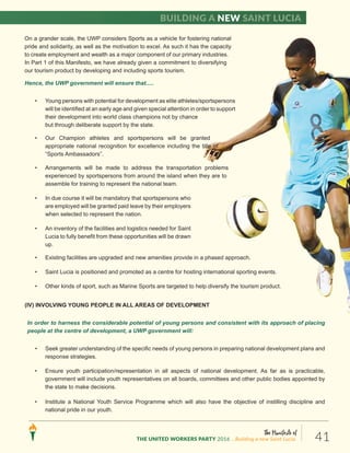 The Manifesto of
THE UNITED WORKERS PARTY 2016 ...Building a new Saint Lucia. 41
Building a new Saint Lucia
On a grander scale, the UWP considers Sports as a vehicle for fostering national
pride and solidarity, as well as the motivation to excel. As such it has the capacity
to create employment and wealth as a major component of our primary industries.
In Part 1 of this Manifesto, we have already given a commitment to diversifying
our tourism product by developing and including sports tourism.
Hence, the UWP government will ensure that.....
• Young persons with potential for development as elite athletes/sportspersons
will be identified at an early age and given special attention in order to support
their development into world class champions not by chance
but through deliberate support by the state.
• Our Champion athletes and sportspersons will be granted
appropriate national recognition for excellence including the title of
“Sports Ambassadors”.
• Arrangements will be made to address the transportation problems
experienced by sportspersons from around the island when they are to
assemble for training to represent the national team.
• In due course it will be mandatory that sportspersons who
are employed will be granted paid leave by their employers
when selected to represent the nation.
• An inventory of the facilities and logistics needed for Saint
Lucia to fully benefit from these opportunities will be drawn
up.
• Existing facilities are upgraded and new amenities provide in a phased approach.
• Saint Lucia is positioned and promoted as a centre for hosting international sporting events.
• Other kinds of sport, such as Marine Sports are targeted to help diversify the tourism product.
(IV) INVOLVING YOUNG PEOPLE IN ALL AREAS OF DEVELOPMENT
In order to harness the considerable potential of young persons and consistent with its approach of placing
people at the centre of development, a UWP government will:
• Seek greater understanding of the specific needs of young persons in preparing national development plans and
response strategies.
• Ensure youth participation/representation in all aspects of national development. As far as is practicable,
government will include youth representatives on all boards, committees and other public bodies appointed by
the state to make decisions.
• Institute a National Youth Service Programme which will also have the objective of instilling discipline and
national pride in our youth.
 
