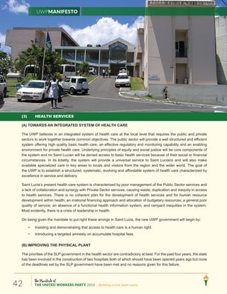 The Manifesto of
THE UNITED WORKERS PARTY 2016 ...Building a new Saint Lucia.42
UWPManifesto
(3) HEALTH SERVICES
(A) TOWARDS AN INTEGRATED SYSTEM OF HEALTH CARE
The UWP believes in an integrated system of health care at the local level that requires the public and private
sectors to work together towards common objectives. The public sector will provide a well structured and efficient
system offering high quality basic health care, an effective regulatory and monitoring capability and an enabling
environment for private health care. Underlying principles of equity and social justice will be core components of
the system and no Saint Lucian will be denied access to basic health services because of their social or financial
circumstances. In its totality, the system will provide a universal service to Saint Lucians and will also make
available specialized care in key areas to locals and visitors from the region and the wider world. The goal of
the UWP is to establish a structured, systematic, evolving and affordable system of health care characterized by
excellence in service and delivery.
Saint Lucia’s present health care system is characterised by poor management of the Public Sector services and
a lack of collaboration and synergy with Private Sector services, causing waste, duplication and inequity in access
to health services. There is no coherent plan for the development of health services and for human resource
development within health; an irrational financing approach and allocation of budgetary resources; a general poor
.metsysehtniseitiuqenitnapmardna;metsysnoitamrofnihtlaehlanoitcnufafoecnesbana;ecivresfoytilauq
Most evidently, there is a crisis of leadership in health.
On being given the mandate to put right these wrongs in Saint Lucia, the new UWP government will begin by:
• Insisting and demonstrating that access to health care is a human right.
• Introducing a targeted amnesty on accumulate hospital fees.
(B) IMPROVING THE PHYSICAL PLANT
The priorities of the SLP government in the health sector are contradictory at best. For the past four years, the state
has been involved in the construction of two hospitals both of which should have been opened years ago but none
of the deadlines set by the SLP government have been met and no reasons given for this failure.
 