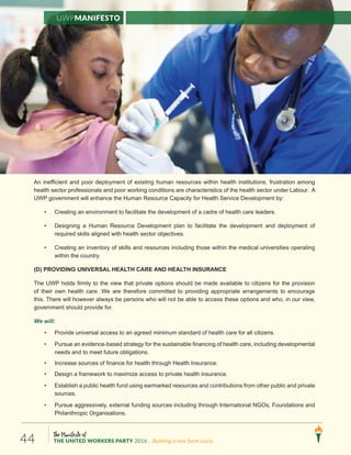 The Manifesto of
THE UNITED WORKERS PARTY 2016 ...Building a new Saint Lucia.44
An inefficient and poor deployment of existing human resources within health institutions, frustration among
health sector professionals and poor working conditions are characteristics of the health sector under Labour. A
UWP government will enhance the Human Resource Capacity for Health Service Development by:
• Creating an environment to facilitate the development of a cadre of health care leaders.
• Designing a Human Resource Development plan to facilitate the development and deployment of
required skills aligned with health sector objectives.
• Creating an inventory of skills and resources including those within the medical universities operating
within the country.
(D) PROVIDING UNIVERSAL HEALTH CARE AND HEALTH INSURANCE
The UWP holds firmly to the view that private options should be made available to citizens for the provision
of their own health care. We are therefore committed to providing appropriate arrangements to encourage
this. There will however always be persons who will not be able to access these options and who, in our view,
government should provide for.
We will:
• Provide universal access to an agreed minimum standard of health care for all citizens.
• Pursue an evidence-based strategy for the sustainable financing of health care, including developmental
needs and to meet future obligations.
• Increase sources of finance for health through Health Insurance.
• Design a framework to maximize access to private health insurance.
• Establish a public health fund using earmarked resources and contributions from other public and private
sources.
• Pursue aggressively, external funding sources including through International NGOs, Foundations and
Philanthropic Organisations.
UWPManifesto
 