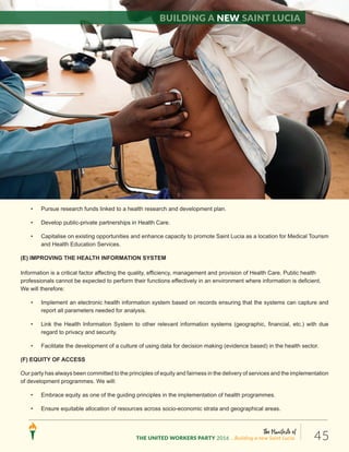 The Manifesto of
THE UNITED WORKERS PARTY 2016 ...Building a new Saint Lucia. 45
• Pursue research funds linked to a health research and development plan.
• Develop public-private partnerships in Health Care.
• Capitalise on existing opportunities and enhance capacity to promote Saint Lucia as a location for Medical Tourism
and Health Education Services.
(E) IMPROVING THE HEALTH INFORMATION SYSTEM
Information is a critical factor affecting the quality, efficiency, management and provision of Health Care. Public health
professionals cannot be expected to perform their functions effectively in an environment where information is deficient.
We will therefore:
• Implement an electronic health information system based on records ensuring that the systems can capture and
report all parameters needed for analysis.
• Link the Health Information System to other relevant information systems (geographic, financial, etc.) with due
regard to privacy and security.
• Facilitate the development of a culture of using data for decision making (evidence based) in the health sector.
(F) EQUITY OF ACCESS
Our party has always been committed to the principles of equity and fairness in the delivery of services and the implementation
of development programmes. We will:
• Embrace equity as one of the guiding principles in the implementation of health programmes.
• Ensure equitable allocation of resources across socio-economic strata and geographical areas.
Building a new Saint Lucia
 