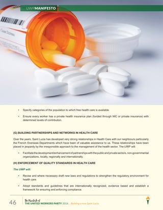 The Manifesto of
THE UNITED WORKERS PARTY 2016 ...Building a new Saint Lucia.46
• Specify categories of the population to which free health care is available.
• Ensure every worker has a private health insurance plan (funded through NIC or private insurance) with
determined levels of contribution.
(G) BUILDING PARTNERSHIPS AND NETWORKS IN HEALTH CARE
Over the years, Saint Lucia has developed very strong relationships in Health Care with our neighbours particularly
the French Overseas Departments which have been of valuable assistance to us. These relationships have been
placed in jeopardy by the irresponsible approach to the management of the health sector. The UWP will:
• Facilitatethedevelopment/enhancementofpartnershipswiththepublicandprivatesectors,non-governmental
organizations, locally, regionally and internationally.
(H) ENFORCEMENT OF QUALITY STANDARDS IN HEALTH CARE
The UWP will:
• Revise and where necessary draft new laws and regulations to strengthen the regulatory environment for
health care.
• Adopt standards and guidelines that are internationally recognized, evidence based and establish a
framework for ensuring and enforcing compliance.
UWPManifesto
 