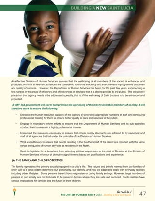 The Manifesto of
THE UNITED WORKERS PARTY 2016 ...Building a new Saint Lucia. 47
(4) HUMAN DEVELOPMENT AND SOCIAL SERVICES
An effective Division of Human Services ensures that the well-being of all members of the society is enhanced and
protected; and that all relevant advances are considered to ensure efficiency and effectiveness in programme outcomes
and quality of services. However, the Department of Human Services has been, for the past few years, experiencing a
few hurdles in the areas of efficiency and effectiveness of services that it is able to provide to the public. The low priority
placed on that agency needs to be addressed speedily, that is, if the well-being of Saint Lucians is to be enhanced and
protected.
A UWP-led government will never compromise the well-being of the most vulnerable members of society. It will
therefore work to ensure the following:
• Enhance the human resource capacity of the agency by providing appropriate numbers of staff and continuing
professional training for them to ensure better quality of care and services to the public.
• Engage in necessary reform efforts to ensure that the Department of Human Services and its sub-agencies
conduct their business in a highly professional manner.
• Implement the measures necessary to ensure that proper quality standards are adhered to by personnel and
staff of all agencies that fall under the umbrella of the Division of Human Services.
• Work expeditiously to ensure that people residing in the Southern part of the island are provided with the same
range and quality of human services as residents in the North.
• Seek to legislate for a departure from selecting political appointees to the post of Director at the Division of
Human Services in favour of objective appointments based on qualifications and experience.
(A) THE FAMILY AND CHILD PROTECTION
The family represents the primary socializing agent in a child’s life. The values and beliefs learned from our families of
origin will to a great extent determine our personality, our identity, and how we adapt and cope with everyday realities
including other lifestyles. Some persons benefit from responsive or caring family settings. However, large numbers of
persons in our society are not fortunate to be raised in homes where they are safe and nurtured. Such realities have
serious implications for families and the future of their children.
Building a new Saint Lucia
 