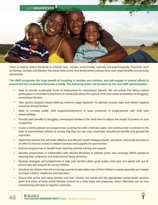 The Manifesto of
THE UNITED WORKERS PARTY 2016 ...Building a new Saint Lucia.48
There is need to restore the family in a holistic way - socially, economically, culturally and psychologically. Countries, such
as Norway, Canada and Sweden that adopt child-centric and family-centric policies have seen great benefits economically
and socially.
The UWP recognizes the huge benefit of investing in families and children; and will engage in several efforts to
ensure that this investment becomes a reality. The following action will be taken by the new UWP administration:
• Seek to provide sustainable forms of employment for unemployed parents. We will ensure that labour market
participation is not limited to short-term or menial jobs without the options of full-time career possibilities for struggling,
unemployed families.
• Take actions targeted toward attaining minimum wage legislation to alleviate poverty rates and related negative
outcomes among families.
• Seek to increase public child support/maintenance to ease pressures of single-parents with child care
responsibilities.
• Provide cash benefits to struggling unemployed families in the short term to reduce the impact of poverty on poor
households.
• Invest in family policies and programmes covering the early childhood years; and continue that investment in the
lives of impoverished children to ensure that they too can reap meaningful educational benefits and general life
outcomes.
• Implement policies that will foster effective and efficient system linkages (health, education, and social services) in
an effort to improve access to needed services and supports for poor families.
• Improve programmes to benefit those requiring parental training and support.
• Develop programmes in collaboration with relevant Ministries to address policy and campaign efforts geared at
reducing teen pregnancy and dysfunctional family dynamics.
• Develop strategies and programmes to help poor families attain good quality child care; and assist with out-of-
school care and supports for at-risk children.
• Introduce tax reforms that will encourage parents to take better care of their children’s needs especially as it relates
to proper nutrition, healthcare and education.
• Ensure that at-risk and needy families and their children are paired with the appropriate mental health services
given that many of those at-risk families contend on a daily basis with pressures, which oftentimes can be very
overwhelming and lead to negative outcomes.
UWPManifesto
 