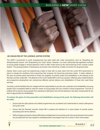 The Manifesto of
THE UNITED WORKERS PARTY 2016 ...Building a new Saint Lucia. 49
(B) CASUALTIES OF THE JUVENILE JUSTICE SYSTEM
The UWP’s commitment to youth empowerment has been dealt with under sub-sections such as “Spreading the
Entrepreneurial Culture” and “Empowering Our Youth” above. However, it is most unfortunate that significant numbers
of young people engage in deviant behaviour which is often made worse by the mal-functioning of the Juvenile Justice
System. The growing problem of delinquency and youth crime should be a matter of concern for all governments.
Clearly, Saint Lucian youth are experiencing a state of crisis with no clear vision from the current SLP government or
plans to change the conditions that compromise their progress into becoming productive adults. A major setback in
the area of juvenile justice that tends to hinder the progress of juvenile justice and rehabilitation is the passing of the
Revised Juvenile Justice Bill. The absence of this much needed Bill to serve as a guide in effective policy implementation
and programme development can compromise effective service delivery and rehabilitation of those who need those
services.
Currently, juvenile facilities that are charged with the responsibility to provide care, protection and rehabilitation of young
people have consistently failed to meet the needs of young people who are involved in those programmes. The lack of
political will to prevent young people from resorting to delinquent and criminal behaviour has been compounded by the
lack of opportunities for rehabilitation.
To achieve the goals of crime prevention and rehabilitation among at-risk youth, the following intervention will
be made:
• Ensure that the right policies and related programmes are considered and implemented to reduce delinquency
and youth crime.
• Ensure that the Revised Juvenile Justice Bill is passed and adhered to in every phase of juvenile justice,
processing and service delivery.
• Refine linkages among the relevant Ministries andAgencies to ensure that youth who are processed in the system
are provided with the care needed to rehabilitate them and prepare them for re-entry in their communities.
Building a new Saint Lucia
 