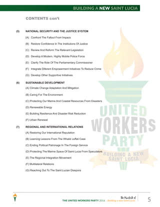The Manifesto of
THE UNITED WORKERS PARTY 2016 ...Building a new Saint Lucia. 5
Building a new Saint Lucia
CONTENTS con’t
(5) NATIONAL SECURITY AND THE JUSTICE SYSTEM
(A) Confront The Fallout From Impacs
(B) Restore Confidence In The Institutions Of Justice
(C) Review And Reform The Relevant Legislation
(D) Develop A Modern, Highly Mobile Police Force
(E) Clarify The Role Of The Parliamentary Commissioner
(F) Integrate Diferent Empowerment Initiatives To Reduce Crime
(G) Develop Other Supportive Initiatives
(6) SUSTAINABLE DEVELOPMENT
(A) Climate Change Adaptation And Mitigation
(B) Caring For The Environment
(C) Protecting Our Marine And Coastal Resources From Disasters
(D) Renewable Energy
(E) Building Resilience And Disaster Risk Reduction
(F) Urban Renewal
(7) REGIONAL AND INTERNATIONAL RELATIONS
(A) Restoring Our International Reputation
(B) Learning Lessons From The Whalid Juffali Case
(C) Ending Political Patronage In The Foreign Service
(D) Protecting The Marine Space Of Saint Lucia From Speculators
(E) The Regional Integration Movement
(F) Multilateral Relations
(G) Reaching Out To The Saint Lucian Diaspora
 