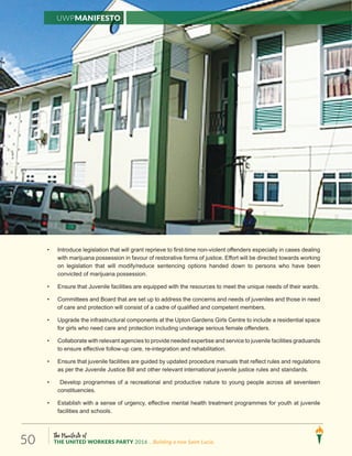 The Manifesto of
THE UNITED WORKERS PARTY 2016 ...Building a new Saint Lucia.50
UWPManifesto
• Introduce legislation that will grant reprieve to first-time non-violent offenders especially in cases dealing
with marijuana possession in favour of restorative forms of justice. Effort will be directed towards working
on legislation that will modify/reduce sentencing options handed down to persons who have been
convicted of marijuana possession.
• Ensure that Juvenile facilities are equipped with the resources to meet the unique needs of their wards.
• Committees and Board that are set up to address the concerns and needs of juveniles and those in need
of care and protection will consist of a cadre of qualified and competent members.
• Upgrade the infrastructural components at the Upton Gardens Girls Centre to include a residential space
for girls who need care and protection including underage serious female offenders.
• Collaborate with relevant agencies to provide needed expertise and service to juvenile facilities graduands
to ensure effective follow-up care, re-integration and rehabilitation.
• Ensure that juvenile facilities are guided by updated procedure manuals that reflect rules and regulations
as per the Juvenile Justice Bill and other relevant international juvenile justice rules and standards.
• Develop programmes of a recreational and productive nature to young people across all seventeen
constituencies.
• Establish with a sense of urgency, effective mental health treatment programmes for youth at juvenile
facilities and schools.
 