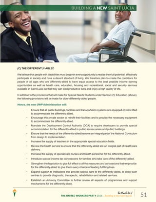 The Manifesto of
THE UNITED WORKERS PARTY 2016 ...Building a new Saint Lucia. 51
(C) THE DIFFERENTLY-ABLED
We believe that people with disabilities must be given every opportunity to realize their full potential, effectively
participate in society and have a decent standard of living. We therefore plan to create the conditions for
people of all ages who are differently-abled to have equal access to the best possible income earning
opportunities as well as health care, education, housing and recreational, social and security services
available in Saint Lucia so that they can lead productive lives and enjoy a high quality of life.
In addition to the provisions that will make for Special Needs Students under Section (2): Education (above),
the following provisions will be made for older differently-abled people.
Hence, the new UWP Administration will:
• Ensure that all public buildings, facilities and transportation systems are equipped or retro-fitted
to accommodate the differently-abled.
• Encourage the private sector to retrofit their facilities and to provide the necessary equipment
to accommodate the differently-abled.
• Mandate the Development Control Authority (DCA) to require developers to provide special
accommodation for the differently-abled in public access areas and public buildings.
• Ensure that the needs of the differently-abled become an integral part of the National Curriculum
from design to implementation.
• Increase the supply of teachers in the appropriate special education fields.
• Review the health service to ensure that the differently-abled are an integral part of health care
delivery.
• Increase the supply of special care nurses and health personnel for the differently-abled.
• Introduce special income tax concessions for families who take care of the differently-abled.
• Strengthen the legislation to give full effect to all the measures and concessions that we provide
for the differently-abled to give them every chance of leading fulfilling lives.
• Expand support to institutions that provide special care to the differently-abled, to allow such
centres to provide diagnostic, therapeutic, rehabilitation and related services.
• Establish an Advisory Committee to further review all aspects of programmes and support
mechanisms for the differently-abled.
Building a new Saint Lucia
 