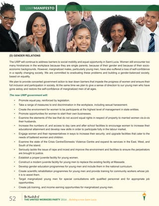 The Manifesto of
THE UNITED WORKERS PARTY 2016 ...Building a new Saint Lucia.52
(D) GENDER RELATIONS
The UWP will continue to address barriers to social mobility and equal opportunity in Saint Lucia. Women still encounter too
many hindrances in the workplace because they are single parents, because of their gender and because of their socio-
economic backgrounds. However, marginalized males, particularly young men, have also suffered a loss of self-confidence
in a rapidly changing society. We are committed to eradicating these problems and building a gender-balanced society,
based on equality.
We plan to provide concerted government action to tear down barriers that impede the progress of women and ensure their
full inclusion and participation in society. At the same time we plan to give a sense of direction to our young men who have
gone astray and restore the self-confidence of marginalized men of all ages.
The new UWP government will:
• Promote equal pay, reinforced by legislation.
• Take a range of measures to end discrimination in the workplace, including sexual harassment.
• Create the environment for women to be participants at the highest level of management in state entities.
• Promote opportunities for women to start their own businesses.
• Examine the elements of the law that do not accord equal rights in respect of property to married women vis-à-vis
their husbands.
• Increase the numbers of, and access to day care and after school facilities to encourage women to increase their
educational attainment and develop new skills in order to participate fully in the labour market.
• Engage women and their representatives in ways to increase their security; and upgrade facilities that cater to the
needs of battered women and children.
• Examine the state of the Crisis Centre/Domestic Violence Centre and expand its services in the East, West, and
South of the island.
• Seriously tackle the issue of rape and incest and improve the environment and facilities to ensure the perpetrators
are brought to justice.
• Establish a proper juvenile facility for young women.
• Construct a modern juvenile facility for young men to replace the existing facility at Massade.
• Develop gender education programmes for young men and include them in the national curriculum.
• Create scientific rehabilitation programmes for young men and provide training for community workers whose job
it is to assist them.
• Target marginalized young men for special consultations with qualified personnel and for appropriate job
opportunities.
• Create job training, and income earning opportunities for marginalized young men.
UWPManifesto
 