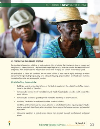 The Manifesto of
THE UNITED WORKERS PARTY 2016 ...Building a new Saint Lucia. 53
(E) PROTECTING OUR SENIOR CITIZENS
Senior citizens have given a lifetime of hard work and effort to building Saint Lucia and deserve respect and
recognition for their contribution. They continue to play a key role in our extended families and we must nurture
and protect them and ensure that they are able to lead lives of dignity and comfort in their senior years.
We shall strive to create the conditions for our senior citizens to lead lives of dignity and enjoy a decent
standard of living including high quality care, adequate housing, proper nutrition and health care including
recreational pursuits, and a reasonable pension.
We shall achieve these goals by:
• Building a second senior citizens home in the North to supplement the establishment of our modern
home for the elderly in Vieux Fort.
• Increasing the number of well-trained Community Health Aides to better serve the health needs of the
senior citizens.
• Increasing the assistance given to provide homes for the elderly on an annual basis.
• Improving the pension arrangements provided for senior citizens.
• Identifying and maintaining at low prices, a basket of selected commodities regularly required by the
elderly, particularly basic foods, pharmaceuticals, items required for hygiene purposes and essential
equipment.
• Introducing legislation to protect senior citizens from physical, financial, psychological, and social
abuse.
Building a new Saint Lucia
 