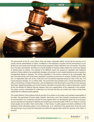 The Manifesto of
THE UNITED WORKERS PARTY 2016 ...Building a new Saint Lucia. 55
(5) NATIONAL SECURITY AND THE JUSTICE SYSTEM
The government of the St. Lucia Labour Party has badly mishandled affairs concerning the security of our
country and the administration of justice. Confidence in the institutions of justice and law enforcement is at an
all-time low and morale and motivation among those assigned to these institutions are non-existent. The police
force has been demoralized; and failure to provide facilities for hearing matters before the courts has delayed
or denied justice to citizens. The calamity of the IMPACS report has caused our reputation with traditional
partners in these matters to be substantially damaged; and access to much needed assistance and co-operative
arrangements placed in jeopardy. The remand population in the prisons continues to be unacceptably high
with more than 50 per cent of the prison population comprising of prisoners on remand. Facilities at the courts
are in a deplorable state with ad hoc, knee jerk and ill-conceived responses being the order of the day. The
human resource situation is in a chaotic state. The government has presided over a virtual dismantling of the
office of the Director of Public Prosecution; and the leadership of the Royal Saint Lucia Police Force has been
decimated. Supporting facilities such as the Forensic Laboratory have been left in a state of dysfunction. Amidst
all this the Minister for National Security appears inept and unappreciative of the magnitude of the problem.
The police must be commended for continuing to do the best that they can amidst such chaos among those
responsible for setting the policy agenda.
The United Workers’ Party believes that the security of its citizens is the single most important responsibility of
the state. The guarantees of human rights, freedom, democracy, rule of law, peaceful co-existence and justice
for all enshrined in our constitution provide the basis against which our development goals are to be pursued;
and are essential pre-requisites for attaining and sustaining an improved quality of life for our citizens. A country
where people are not safe in their communities, in their homes, in public spaces and where confidence in the
institutions which administer justice is at an all-time low, is an indictment of the government of the day since
that government must provide the framework and define the agenda within which the security of the nation is
ensured.
Building a new Saint Lucia
 