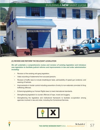 The Manifesto of
THE UNITED WORKERS PARTY 2016 ...Building a new Saint Lucia. 57
(C) REVIEW AND REFORM THE RELEVANT LEGISLATION
We will undertake a comprehensive review and revision of existing legislation and introduce
new legislation to facilitate judicial reforms and improvements in law and order administration
including:
• Revision of the existing anti-gang legislation.
• Video recording of statements from accused persons.
• Revision of traffic laws to include breathalyzer tests; admissibility of speed gun evidence; and
wearing of helmets.
• Improvements in border control including prevention of entry to non-nationals convicted of drug
trafficking offences.
• Enhancing/updating our Human Rights laws to meet international standards.
• Strengthening legislation to counter offences of rape, incest and buggery.
• Strengthening the legislative and institutional framework to facilitate co-operation among
agencies involved in law and order, including the Correctional Services.
X
Building a new Saint Lucia
 