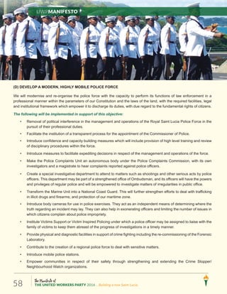 The Manifesto of
THE UNITED WORKERS PARTY 2016 ...Building a new Saint Lucia.58
(D) DEVELOP A MODERN, HIGHLY MOBILE POLICE FORCE
We will modernise and re-organise the police force with the capacity to perform its functions of law enforcement in a
professional manner within the parameters of our Constitution and the laws of the land, with the required facilities, legal
and institutional framework which empower it to discharge its duties, with due regard to the fundamental rights of citizens.
The following will be implemented in support of this objective:
• Removal of political interference in the management and operations of the Royal Saint Lucia Police Force in the
pursuit of their professional duties.
• Facilitate the institution of a transparent process for the appointment of the Commissioner of Police.
• Introduce confidence and capacity building measures which will include provision of high level training and review
of disciplinary procedures within the force.
• Introduce measures to facilitate expediting decisions in respect of the management and operations of the force.
• Make the Police Complaints Unit an autonomous body under the Police Complaints Commission, with its own
investigators and a magistrate to hear complaints reported against police officers.
• Create a special investigative department to attend to matters such as shootings and other serious acts by police
officers. This department may be part of a strengthened office of Ombudsman, and its officers will have the powers
and privileges of regular police and will be empowered to investigate matters of irregularities in public office.
• Transform the Marine Unit into a National Coast Guard. This will further strengthen efforts to deal with trafficking
in illicit drugs and firearms; and protection of our maritime zone.
• Introduce body cameras for use in police exercises. They act as an independent means of determining where the
truth regarding an incident may lay. They can also help in exonerating officers and limiting the number of issues in
which citizens complain about police impropriety.
• Institute Victims Support or Victim Inspired Policing under which a police officer may be assigned to liaise with the
family of victims to keep them abreast of the progress of investigations in a timely manner.
• Provide physical and diagnostic facilities in support of crime fighting including the re-commissioning of the Forensic
Laboratory.
• Contribute to the creation of a regional police force to deal with sensitive matters.
• Introduce mobile police stations.
• Empower communities in respect of their safety through strengthening and extending the Crime Stopper/
Neighbourhood Watch organizations.
UWPManifesto
 