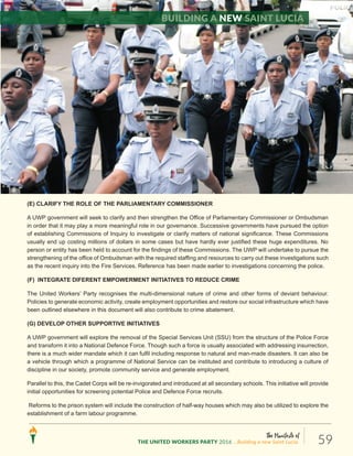 The Manifesto of
THE UNITED WORKERS PARTY 2016 ...Building a new Saint Lucia. 59
(E) CLARIFY THE ROLE OF THE PARLIAMENTARY COMMISSIONER
A UWP government will seek to clarify and then strengthen the Office of Parliamentary Commissioner or Ombudsman
in order that it may play a more meaningful role in our governance. Successive governments have pursued the option
of establishing Commissions of Inquiry to investigate or clarify matters of national significance. These Commissions
usually end up costing millions of dollars in some cases but have hardly ever justified these huge expenditures. No
person or entity has been held to account for the findings of these Commissions. The UWP will undertake to pursue the
strengthening of the office of Ombudsman with the required staffing and resources to carry out these investigations such
as the recent inquiry into the Fire Services. Reference has been made earlier to investigations concerning the police.
(F) INTEGRATE DIFERENT EMPOWERMENT INITIATIVES TO REDUCE CRIME
The United Workers’ Party recognises the multi-dimensional nature of crime and other forms of deviant behaviour.
Policies to generate economic activity, create employment opportunities and restore our social infrastructure which have
been outlined elsewhere in this document will also contribute to crime abatement.
(G) DEVELOP OTHER SUPPORTIVE INITIATIVES
A UWP government will explore the removal of the Special Services Unit (SSU) from the structure of the Police Force
and transform it into a National Defence Force. Though such a force is usually associated with addressing insurrection,
there is a much wider mandate which it can fulfil including response to natural and man-made disasters. It can also be
a vehicle through which a programme of National Service can be instituted and contribute to introducing a culture of
discipline in our society, promote community service and generate employment.
Parallel to this, the Cadet Corps will be re-invigorated and introduced at all secondary schools. This initiative will provide
initial opportunities for screening potential Police and Defence Force recruits.
Reforms to the prison system will include the construction of half-way houses which may also be utilized to explore the
establishment of a farm labour programme.
Building a new Saint Lucia
 