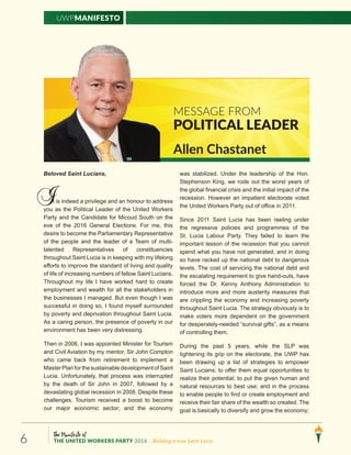 The Manifesto of
THE UNITED WORKERS PARTY 2016 ...Building a new Saint Lucia.6
UWPManifesto
Beloved Saint Lucians,
t is indeed a privilege and an honour to address
you as the Political Leader of the United Workers
Party and the Candidate for Micoud South on the
eve of the 2016 General Elections. For me, this
desire to become the Parliamentary Representative
of the people and the leader of a Team of multi-
talented Representatives of constituencies
throughout Saint Lucia is in keeping with my lifelong
efforts to improve the standard of living and quality
of life of increasing numbers of fellow Saint Lucians.
Throughout my life I have worked hard to create
employment and wealth for all the stakeholders in
the businesses I managed. But even though I was
successful in doing so, I found myself surrounded
by poverty and deprivation throughout Saint Lucia.
As a caring person, the presence of poverty in our
environment has been very distressing.
Then in 2006, I was appointed Minister for Tourism
and Civil Aviation by my mentor, Sir John Compton
who came back from retirement to implement a
MasterPlanforthesustainable developmentofSaint
Lucia. Unfortunately, that process was interrupted
by the death of Sir John in 2007, followed by a
devastating global recession in 2008. Despite these
challenges, Tourism received a boost to become
our major economic sector; and the economy
was stabilized. Under the leadership of the Hon.
Stephenson King, we rode out the worst years of
the global financial crisis and the initial impact of the
recession. However an impatient electorate voted
the United Workers Party out of office in 2011.
Since 2011 Saint Lucia has been reeling under
the regressive policies and programmes of the
St. Lucia Labour Party. They failed to learn the
important lesson of the recession that you cannot
spend what you have not generated; and in doing
so have racked up the national debt to dangerous
levels. The cost of servicing the national debt and
the escalating requirement to give hand-outs, have
forced the Dr. Kenny Anthony Administration to
introduce more and more austerity measures that
are crippling the economy and increasing poverty
throughout Saint Lucia. The strategy obviously is to
make voters more dependent on the government
for desperately-needed “survival gifts”, as a means
of controlling them.
During the past 5 years, while the SLP was
tightening its grip on the electorate, the UWP has
been drawing up a list of strategies to empower
Saint Lucians; to offer them equal opportunities to
realize their potential; to put the given human and
natural resources to best use; and in the process
to enable people to find or create employment and
receive their fair share of the wealth so created. The
goal is basically to diversify and grow the economy;
Message from
Political Leader
I
Allen Chastanet
Message from
Political leader
Allen Chastanet
 