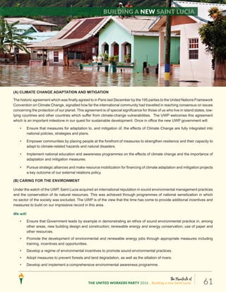 The Manifesto of
THE UNITED WORKERS PARTY 2016 ...Building a new Saint Lucia. 61
(A) CLIMATE CHANGE ADAPTATION AND MITIGATION
The historic agreement which was finally agreed to in Paris last December by the 195 parties to the United Nations Framework
Convention on Climate Change, signalled how far the international community had travelled in reaching consensus on issues
concerning the protection of our planet. This agreement is of special significance for those of us who live in island states, low-
lying countries and other countries which suffer from climate-change vulnerabilities. The UWP welcomes this agreement
which is an important milestone in our quest for sustainable development. Once in office the new UWP government will:
• Ensure that measures for adaptation to, and mitigation of, the effects of Climate Change are fully integrated into
national policies, strategies and plans.
• Empower communities by placing people at the forefront of measures to strengthen resilience and their capacity to
adapt to climate-related hazards and natural disasters.
• Implement national education and awareness programmes on the effects of climate change and the importance of
adaptation and mitigation measures.
• Pursue strategic alliances and make resource mobilization for financing of climate adaptation and mitigation projects
a key outcome of our external relations policy.
(B) CARING FOR THE ENVIRONMENT
Under the watch of the UWP, Saint Lucia acquired an international reputation in sound environmental management practices
and the conservation of its natural resources. This was achieved through programmes of national sensitization in which
no sector of the society was excluded. The UWP is of the view that the time has come to provide additional incentives and
measures to build on our impressive record in this area.
We will:
• Ensure that Government leads by example in demonstrating an ethos of sound environmental practice in, among
other areas, new building design and construction; renewable energy and energy conservation; use of paper and
other resources.
• Promote the development of environmental and renewable energy jobs through appropriate measures including
training, incentives and opportunities.
• Develop a regime of environmental incentives to promote sound environmental practices.
• Adopt measures to prevent forests and land degradation, as well as the siltation of rivers.
• Develop and implement a comprehensive environmental awareness programme.
Building a new Saint Lucia
 