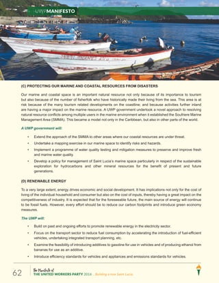 The Manifesto of
THE UNITED WORKERS PARTY 2016 ...Building a new Saint Lucia.62
(C) PROTECTING OUR MARINE AND COASTAL RESOURCES FROM DISASTERS
Our marine and coastal space is an important natural resource not only because of its importance to tourism
but also because of the number of fisherfolk who have historically made their living from the sea. This area is at
risk because of the many tourism related developments on the coastline; and because activities further inland
are having a major impact on the marine resource. A UWP government undertook a novel approach to resolving
natural resource conflicts among multiple users in the marine environment when it established the Soufriere Marine
Management Area (SMMA). This became a model not only in the Caribbean, but also in other parts of the world.
A UWP government will:
• Extend the approach of the SMMA to other areas where our coastal resources are under threat.
• Undertake a mapping exercise in our marine space to identify risks and hazards.
• Implement a programme of water quality testing and mitigation measures to preserve and improve fresh
and marine water quality.
• Develop a policy for management of Saint Lucia’s marine space particularly in respect of the sustainable
exploration for hydrocarbons and other mineral resources for the benefit of present and future
generations.
(D) RENEWABLE ENERGY
To a very large extent, energy drives economic and social development. It has implications not only for the cost of
living of the individual household and consumer but also on the cost of inputs, thereby having a great impact on the
competitiveness of industry. It is expected that for the foreseeable future, the main source of energy will continue
to be fossil fuels. However, every effort should be to reduce our carbon footprints and introduce green economy
measures.
The UWP will:
• Build on past and ongoing efforts to promote renewable energy in the electricity sector.
• Focus on the transport sector to reduce fuel consumption by accelerating the introduction of fuel-efficient
vehicles, undertaking integrated transport planning, etc.
• Examine the feasibility of introducing additives to gasoline for use in vehicles and of producing ethanol from
bananas for use as an additive.
• Introduce efficiency standards for vehicles and appliances and emissions standards for vehicles.
UWPManifesto
 