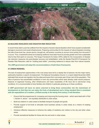 The Manifesto of
THE UNITED WORKERS PARTY 2016 ...Building a new Saint Lucia. 63
(E) BUILDING RESILIENCE AND DISASTER RISK REDUCTION
In recent times Saint Lucia has suffered from the impacts of severe natural disasters which have caused considerable
damage to economic and social infrastructures. Preparing communities for the impacts of natural disasters including
the risks of sea level rise, severe storms, drought etc, will position countries to recover more quickly from the event if
it occurs. Thus, investments aimed at increasing resilience have been found to provide greater and more sustainable
returns than that spent on recovery. The Hyogo Framework for Action (HFA) called for the incorporation of disaster
risk reduction measures into post-disaster recovery and rehabilitation; while the Sendai Post-2015 Framework For
Disaster Risk Reduction calls for “building back better”, promoting resilience to reduce risks from natural hazards.
The UWP government will adopt the recommendations of both these Frameworks.
(F) URBAN RENEWAL
The lack of employment opportunities in the rural areas have led to a steady flow of persons into the major towns,
particularly Castries in search of employment. The National Consultative Council, in a report dated November 2009,
estimated that annual net migration into the cities and towns from rural areas was 0.8 per cent of the population. This
influx of persons has exacerbated conditions in inner city communities which were already under severe pressure.
Absence of organized housing, other infrastructure and basic necessities of life have led to sub-human living
conditions. It is unconscionable to have families and children in particular growing up in these conditions.
A UWP government will leave no stone unturned to bring these communities into the mainstream of
development so that they too can enjoy the fruits of development and a living standard that is consistent
with the expectations of a modern, civilized society in the twenty first century. It will therefore:
• Ensure that the programmes for increasing and improving the housing stock – which were dealt with in Part
I, Section 4, above – are equitably distributed to urban areas.
• Build bus stations in urban areas to facilitate transport of people and goods.
• Provide support of all kinds to stimulate more business activity in urban areas as a means of creating
employment.
• Introduce effective measures to enhance the safety of residents and visitors to the city and other urban
areas.
• Provide recreational facilities for those who live and work in urban areas.
Building a new Saint Lucia
 
