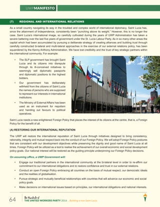 The Manifesto of
THE UNITED WORKERS PARTY 2016 ...Building a new Saint Lucia.64
(7) REGIONAL AND INTERNATIONAL RELATIONS
As a small country navigating its way in the troubled and complex world of international diplomacy, Saint Lucia has,
since the attainment of Independence, consistently been “punching above its weight.” However, this is no longer the
case. Saint Lucia’s international image, so carefully cultivated during the years of UWP Administration has taken a
severe battering over the last five years of government under the St. Lucia Labour Party. As in so many other areas the
capital which had been accumulated by pursuing a deliberate strategy of creating alliances and building trust through
carefully constructed bi-lateral and multi-lateral approaches in the exercise of our external relations policy, has been
squandered by the Kenny Anthony Administration. We have lost credibility and the trust of key strategic partners within
the international community. For example:
• The SLP government has brought Saint
Lucia and its citizens into disrepute
through its ill-conceived initiatives to
seemingly sell diplomatic passports
and diplomatic positions to the highest
bidders.
• Our government has deliberately
withheld from the citizens of Saint Lucia
the names of persons who are supposed
to represent our interests in international
institutions.
• The Ministry of External Affairs has been
used as an instrument for nepotism
and handing out favours to political
operatives.
Saint Lucia needs a new enlightened Foreign Policy that places the interest of its citizens at the centre, that is, a Foreign
Policy for the benefit of all.
(A) RESTORING OUR INTERNATIONAL REPUTATION
The UWP will restore the international reputation of Saint Lucia through initiatives designed to bring consistency,
rationality, integrity and mutual respect back into the conduct of our Foreign Policy. We will adopt Foreign Policy postures
that are consistent with our development objectives while preserving the dignity and good name of Saint Lucia at all
times. Foreign Policy will be utilized as a tool to realise the achievement of our overall economic and social development
policy goals. Our national interest will be restored as the guiding principle underpinning our Foreign Policy decisions.
On assuming office, a UWP Government will:
• Engage our traditional partners in the international community at the bi-lateral level in order to re-affirm our
commitment to our international obligations and to restore confidence and trust in our external relations.
• Conduct an open Foreign Policy embracing all countries on the basis of mutual respect, our democratic ideals
and the realities of globalisation.
• Pursue strategic and mutually beneficial relationships with countries that will advance our economic and social
policy goals.
• Make decisions on international issues based on principles, our international obligations and national interests.
UWPManifesto
 