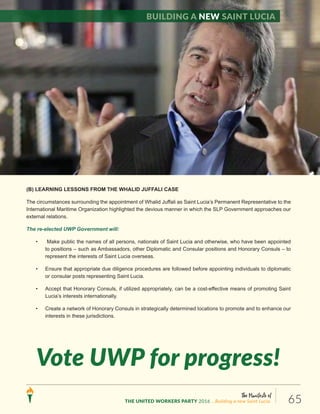 The Manifesto of
THE UNITED WORKERS PARTY 2016 ...Building a new Saint Lucia. 65
(B) LEARNING LESSONS FROM THE WHALID JUFFALI CASE
The circumstances surrounding the appointment of Whalid Juffali as Saint Lucia’s Permanent Representative to the
International Maritime Organization highlighted the devious manner in which the SLP Government approaches our
external relations.
The re-elected UWP Government will:
• Make public the names of all persons, nationals of Saint Lucia and otherwise, who have been appointed
to positions – such as Ambassadors, other Diplomatic and Consular positions and Honorary Consuls – to
represent the interests of Saint Lucia overseas.
• Ensure that appropriate due diligence procedures are followed before appointing individuals to diplomatic
or consular posts representing Saint Lucia.
• Accept that Honorary Consuls, if utilized appropriately, can be a cost-effective means of promoting Saint
Lucia’s interests internationally.
• Create a network of Honorary Consuls in strategically determined locations to promote and to enhance our
interests in these jurisdictions.
Vote UWP for progress!
Building a new Saint Lucia
 