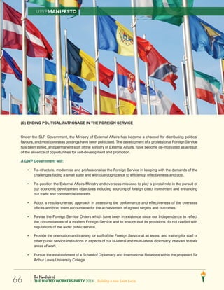 The Manifesto of
THE UNITED WORKERS PARTY 2016 ...Building a new Saint Lucia.66
(C) ENDING POLITICAL PATRONAGE IN THE FOREIGN SERVICE
Under the SLP Government, the Ministry of External Affairs has become a channel for distributing political
favours, and most overseas postings have been politicised. The development of a professional Foreign Service
has been stifled, and permanent staff of the Ministry of External Affairs, have become de-motivated as a result
of the absence of opportunities for self-development and promotion.
A UWP Government will:
• Re-structure, modernise and professionalise the Foreign Service in keeping with the demands of the
challenges facing a small state and with due cognizance to efficiency, effectiveness and cost.
• Re-position the External Affairs Ministry and overseas missions to play a pivotal role in the pursuit of
our economic development objectives including sourcing of foreign direct investment and enhancing
our trade and commercial interests.
• Adopt a results-oriented approach in assessing the performance and effectiveness of the overseas
offices and hold them accountable for the achievement of agreed targets and outcomes.
• Revise the Foreign Service Orders which have been in existence since our Independence to reflect
the circumstances of a modern Foreign Service and to ensure that its provisions do not conflict with
regulations of the wider public service.
• Provide the orientation and training for staff of the Foreign Service at all levels; and training for staff of
other public service institutions in aspects of our bi-lateral and multi-lateral diplomacy, relevant to their
areas of work.
• Pursue the establishment of a School of Diplomacy and International Relations within the proposed Sir
Arthur Lewis University College.
UWPManifesto
 