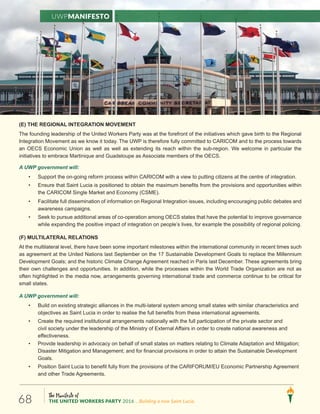 The Manifesto of
THE UNITED WORKERS PARTY 2016 ...Building a new Saint Lucia.68
(E) THE REGIONAL INTEGRATION MOVEMENT
The founding leadership of the United Workers Party was at the forefront of the initiatives which gave birth to the Regional
Integration Movement as we know it today. The UWP is therefore fully committed to CARICOM and to the process towards
an OECS Economic Union as well as well as extending its reach within the sub-region. We welcome in particular the
initiatives to embrace Martinique and Guadeloupe as Associate members of the OECS.
A UWP government will:
• Support the on-going reform process within CARICOM with a view to putting citizens at the centre of integration.
• Ensure that Saint Lucia is positioned to obtain the maximum benefits from the provisions and opportunities within
the CARICOM Single Market and Economy (CSME).
• Facilitate full dissemination of information on Regional Integration issues, including encouraging public debates and
awareness campaigns.
• Seek to pursue additional areas of co-operation among OECS states that have the potential to improve governance
while expanding the positive impact of integration on people’s lives, for example the possibility of regional policing.
(F) MULTILATERAL RELATIONS
At the multilateral level, there have been some important milestones within the international community in recent times such
as agreement at the United Nations last September on the 17 Sustainable Development Goals to replace the Millennium
Development Goals; and the historic Climate Change Agreement reached in Paris last December. These agreements bring
their own challenges and opportunities. In addition, while the processes within the World Trade Organization are not as
often highlighted in the media now, arrangements governing international trade and commerce continue to be critical for
small states.
A UWP government will:
• Build on existing strategic alliances in the multi-lateral system among small states with similar characteristics and
objectives as Saint Lucia in order to realise the full benefits from these international agreements.
• Create the required institutional arrangements nationally with the full participation of the private sector and
civil society under the leadership of the Ministry of External Affairs in order to create national awareness and
effectiveness.
• Provide leadership in advocacy on behalf of small states on matters relating to Climate Adaptation and Mitigation;
Disaster Mitigation and Management; and for financial provisions in order to attain the Sustainable Development
Goals.
• Position Saint Lucia to benefit fully from the provisions of the CARIFORUM/EU Economic Partnership Agreement
and other Trade Agreements.
UWPManifesto
 