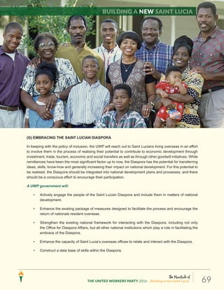 The Manifesto of
THE UNITED WORKERS PARTY 2016 ...Building a new Saint Lucia. 69
(G) EMBRACING THE SAINT LUCIAN DIASPORA
In keeping with the policy of inclusion, the UWP will reach out to Saint Lucians living overseas in an effort
to involve them in the process of realising their potential to contribute to economic development through
investment, trade, tourism, economic and social transfers as well as through other goodwill initiatives. While
remittances have been the most significant factor up to now, the Diaspora has the potential for transferring
ideas, skills, know-how and generally increasing their impact on national development. For this potential to
be realised, the Diaspora should be integrated into national development plans and processes; and there
should be a conscious effort to encourage their participation.
A UWP government will:
• Actively engage the people of the Saint Lucian Diaspora and include them in matters of national
development.
• Enhance the existing package of measures designed to facilitate the process and encourage the
return of nationals resident overseas.
• Strengthen the existing national framework for interacting with the Diaspora; including not only
the Office for Diaspora Affairs, but all other national institutions which play a role in facilitating the
embrace of the Diaspora.
• Enhance the capacity of Saint Lucia’s overseas offices to relate and interact with the Diaspora.
• Construct a data base of skills within the Diaspora.
Building a new Saint Lucia
 