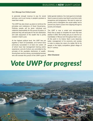 The Manifesto of
THE UNITED WORKERS PARTY 2016 ...Building a new Saint Lucia. 7
to generate enough revenue to pay for social
services; and to put money in people’s pockets to
meet their needs.
The UWP has also drawn up plans to reinforce the
principles and institutions of Good Governance.
Ordinary people will be given individual and
collective responsibility for the pursuit of justice. In
particular they will advocate for the fair distribution
and safe enjoyment of the wealth that is jointly
created in Saint Lucia.
At the highest political level, the UWP has put
together a Team of Candidates, all of whom have
previously succeeded in at least one career; all
of whom have had management training and/or
experience; and all of whom are committed to the
principle of the equitable distribution of wealth.
Among them are four strong, accomplished women
who will oversee the pursuit of the UWP’s goal of
better gender relations. Our main goal is to motivate
Saint Lucians to build a new Saint Lucia that is both
prosperous and progressive. We want to wipe out
poverty and to strengthen the social safety net to
prevent any Saint Lucians from slipping through to
poverty and despair.
The UWP is now a united and reinvigorated
Party that is ready to complete the work that was
started in 2006. We humbly ask you to vote for our
Candidates in Micoud and throughout Saint Lucia.
At this point in its history Saint Lucia deserves
better management of its economy and society
in order to realize the vision of a better life for its
people in the highly competitive global village of
the 21st
century.
Sincerely,
Allen Chastanet
Con’t Message from Political Leader
Vote UWP for progress!
Building a new Saint Lucia
 