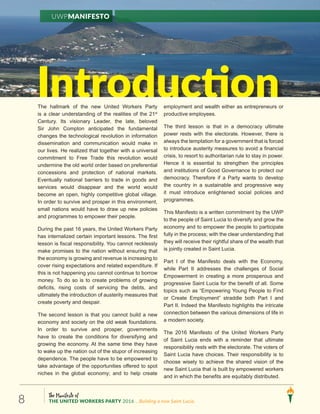 The Manifesto of
THE UNITED WORKERS PARTY 2016 ...Building a new Saint Lucia.8
UWPManifesto
IntroductionThe hallmark of the new United Workers Party
is a clear understanding of the realities of the 21st
Century. Its visionary Leader, the late, beloved
Sir John Compton anticipated the fundamental
changes the technological revolution in information
dissemination and communication would make in
our lives. He realized that together with a universal
commitment to Free Trade this revolution would
undermine the old world order based on preferential
concessions and protection of national markets.
Eventually national barriers to trade in goods and
services would disappear and the world would
become an open, highly competitive global village.
In order to survive and prosper in this environment,
small nations would have to draw up new policies
and programmes to empower their people.
During the past 16 years, the United Workers Party
has internalized certain important lessons. The first
lesson is fiscal responsibility. You cannot recklessly
make promises to the nation without ensuring that
the economy is growing and revenue is increasing to
cover rising expectations and related expenditure. If
this is not happening you cannot continue to borrow
money. To do so is to create problems of growing
deficits, rising costs of servicing the debts, and
ultimately the introduction of austerity measures that
create poverty and despair.
The second lesson is that you cannot build a new
economy and society on the old weak foundations.
In order to survive and prosper, governments
have to create the conditions for diversifying and
growing the economy. At the same time they have
to wake up the nation out of the stupor of increasing
dependence. The people have to be empowered to
take advantage of the opportunities offered to spot
niches in the global economy; and to help create
employment and wealth either as entrepreneurs or
productive employees.
The third lesson is that in a democracy ultimate
power rests with the electorate. However, there is
always the temptation for a government that is forced
to introduce austerity measures to avoid a financial
crisis, to resort to authoritarian rule to stay in power.
Hence it is essential to strengthen the principles
and institutions of Good Governance to protect our
democracy. Therefore if a Party wants to develop
the country in a sustainable and progressive way
it must introduce enlightened social policies and
programmes.
This Manifesto is a written commitment by the UWP
to the people of Saint Lucia to diversify and grow the
economy and to empower the people to participate
fully in the process; with the clear understanding that
they will receive their rightful share of the wealth that
is jointly created in Saint Lucia.
Part I of the Manifesto deals with the Economy,
while Part II addresses the challenges of Social
Empowerment in creating a more prosperous and
progressive Saint Lucia for the benefit of all. Some
topics such as “Empowering Young People to Find
or Create Employment” straddle both Part I and
Part II. Indeed the Manifesto highlights the intricate
connection between the various dimensions of life in
a modern society.
The 2016 Manifesto of the United Workers Party
of Saint Lucia ends with a reminder that ultimate
responsibility rests with the electorate. The voters of
Saint Lucia have choices. Their responsibility is to
choose wisely to achieve the shared vision of the
new Saint Lucia that is built by empowered workers
and in which the benefits are equitably distributed.
 